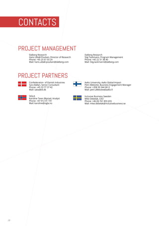 28 
PROJECT MANAGEMENT 
PROJECT PARTNERS 
CONTACTS 
Dalberg Research 
Hans Uldall-Poulsen, Director of Research 
Phone: +45 25 61 03 24 
Mail: hans.uldall-poulsen@dalberg.com 
Inclusive Business Sweden 
Mike Debelak, CEO 
Phone: +46 (0) 761 855 655 
Mail: mike.debelak@inclusivebusiness.se 
Dalberg Research 
Stig Tackmann, Program Management 
Phone: +45 22 31 38 40 
Mail: Stig.tackmann@dalberg.com 
Confederation of Danish Industries 
Sara Ballan, Senior Consultant 
Phone: +45 33 77 37 42 
Mail: saba@di.dk 
Aalto University, Aalto Global Impact 
Petri Allekotte, Business Engagement Manager 
Phone: +358 50 344 0612 
Mail: petri.allekotte@aalto.fi 
SIGLA 
Karoline Teien Blystad, Analyst 
Phone: +47 912 41 191 
Mail: karoline@sigla.no 
 