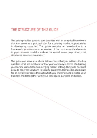 3 
THE STRUCTURE OF THIS GUIDE 
This guide provides you and your business with an analytical framework 
that can serve as a practical tool for exploring market opportunities 
in developing countries. The guide contains an introduction to a 
framework for a structured evaluation of the most essential elements 
in your business model – such as the overall value proposition, cost 
structures, revenue streams etc. 
The guide can serve as a check list to ensure that you address the key 
questions that are most relevant for your company in terms of adjusting 
your business model to an emerging market setting. The guide does not 
provide concrete solutions to specific problems. Rather, it is a template 
for an iterative process through which you challenge and develop your 
business model together with your colleagues, partners and peers. 
 
