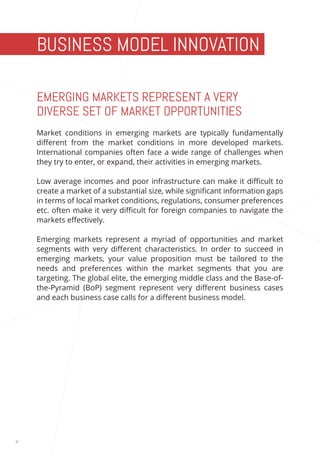 4 
BUSINESS MODEL INNOVATION 
EMERGING MARKETS REPRESENT A VERY 
DIVERSE SET OF MARKET OPPORTUNITIES 
Market conditions in emerging markets are typically fundamentally 
different from the market conditions in more developed markets. 
International companies often face a wide range of challenges when 
they try to enter, or expand, their activities in emerging markets. 
Low average incomes and poor infrastructure can make it difficult to 
create a market of a substantial size, while significant information gaps 
in terms of local market conditions, regulations, consumer preferences 
etc. often make it very difficult for foreign companies to navigate the 
markets effectively. 
Emerging markets represent a myriad of opportunities and market 
segments with very different characteristics. In order to succeed in 
emerging markets, your value proposition must be tailored to the 
needs and preferences within the market segments that you are 
targeting. The global elite, the emerging middle class and the Base-of-the- 
Pyramid (BoP) segment represent very different business cases 
and each business case calls for a different business model. 
 
