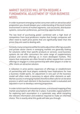 5 
MARKET SUCCESS WILL OFTEN REQUIRE A 
FUNDAMENTAL ADJUSTMENT OF YOUR BUSINESS 
MODEL 
In order to present emerging market consumers with an attractive value 
proposition you should deepen your understanding of the local market 
environment in terms of market segments, cost structures, distribution 
systems, consumer preferences, partnership opportunities etc. 
The low level of purchasing power combined with a high level of 
competition from local producers implies that foreign companies will 
often need to reach price points that are significantly lower than the 
prices they are used to dealing with. 
Similarly, many companies will be forced to adjust their offerings as public 
and private sector clients in emerging markets are generally looking 
for solutions rather than specific products or services. Local business 
systems do not offer consumers the same range of supplementary 
product and service offerings as in more developed markets. This 
means that companies are often forced to either expand their current 
offerings or engage in a close partnership with other players in order to 
offer clients an attractive solution. 
A reduction in price points; expansion of offerings; or establishment 
of partnership with local players evidently have implications for how 
a business model works. An adjustment in one part of the business 
model will often make it necessary to adjust other elements as well. 
Market success in emerging markets therefore often calls for an iterative 
process in which each element in the business model is evaluated and 
adjusted in turn to develop a winning proposition. 
In order to kick start the innovation process, a structured mapping of key 
market assumptions will often be in place. It provides a good platform 
for exploring each assumption in a systematic way, while compiling 
the relevant information and evidence required to make an informed 
choice. This is exactly what this guide will take you through. 
 