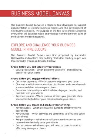 6 
The Business Model Canvas is a strategic tool developed to support 
documentation of existing business models and the development of 
new business models. The purpose of the tool is to provide a holistic 
overview of the business model and visualize how the different parts of 
the business model fit together. 
The Business Model Canvas was first proposed by Alexander 
Osterwalder and contains nine building blocks that can be grouped into 
three broader groups as described below: 
Group 1: How you add value for your clients 
• Value proposition – Which problems you solve - and needs you 
satisfy - for your clients 
Group 2: How you engage with your clients 
• Customer segments – Which customer segments you serve 
• Channels – Which communication, distribution and sales channels 
you use to deliver value to your clients 
• Customer relationships – Which relationships you develop and 
maintain with your clients 
• Revenue streams – Which revenue streams you generate when 
you successfully deliver your contribution to your clients 
Group 3: How you create and produce your offerings 
• Key resources – Which assets are required to effectively serve 
your clients 
• Key activities – Which activities are performed to effectively serve 
your clients 
• Key partnerships – Which external/outsourced resources are 
required to effectively serve your clients 
• Cost structure – Which costs you will need to cover in order to 
effectively serve your clients 
BUSINESS MODEL CANVAS 
EXPLORE AND CHALLENGE YOUR BUSINESS 
MODEL IN NINE BLOCKS 
 