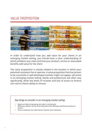 8 
VALUE PROPOSITION 
Key things to consider in an emerging market setting: 
• Needs are high and growing, but need is not demand 
• Offering a solution can be more important than offering a world class product or 
service 
• Price is important, but other factors may be more important 
In order to understand how you add value for your clients in an 
emerging market setting, you should have a clear understanding of 
which problems you solve and how your product, service or associated 
benefits add value for the client. 
The value proposition is closely related to the location in which your 
potential customers live or operate. A value proposition that has proven 
to be successful in well developed markets might not appear attractive 
in an emerging market setting. Needs and preferences will often vary 
significantly, while low levels of incomes and lack of access to finance 
can restrict clients ability to choose. 
 