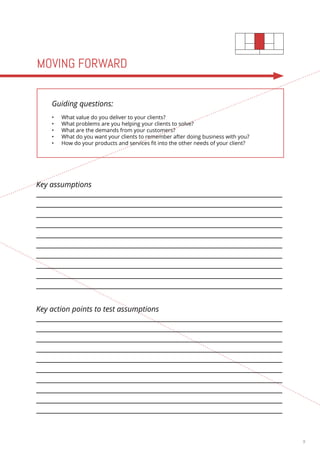 9 
Key assumptions 
Key action points to test assumptions 
MOVING FORWARD 
Guiding questions: 
• What value do you deliver to your clients? 
• What problems are you helping your clients to solve? 
• What are the demands from your customers? 
• What do you want your clients to remember after doing business with you? 
• How do your products and services fit into the other needs of your client? 
 