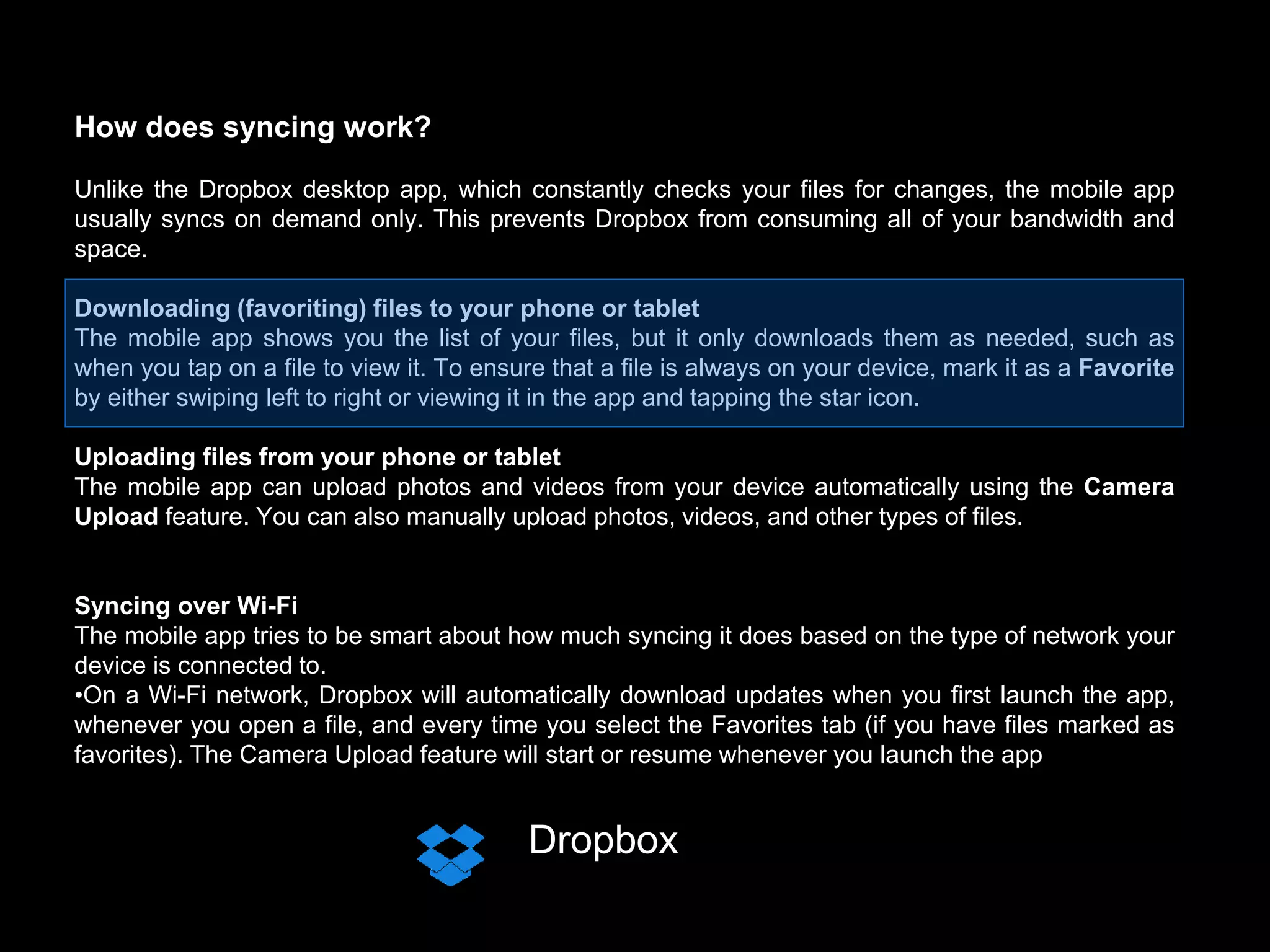 Dropbox
How does syncing work?
Unlike the Dropbox desktop app, which constantly checks your files for changes, the mobile app
usually syncs on demand only. This prevents Dropbox from consuming all of your bandwidth and
space.
Downloading (favoriting) files to your phone or tablet
The mobile app shows you the list of your files, but it only downloads them as needed, such as
when you tap on a file to view it. To ensure that a file is always on your device, mark it as a Favorite
by either swiping left to right or viewing it in the app and tapping the star icon.
Uploading files from your phone or tablet
The mobile app can upload photos and videos from your device automatically using the Camera
Upload feature. You can also manually upload photos, videos, and other types of files.
Syncing over Wi-Fi
The mobile app tries to be smart about how much syncing it does based on the type of network your
device is connected to.
•On a Wi-Fi network, Dropbox will automatically download updates when you first launch the app,
whenever you open a file, and every time you select the Favorites tab (if you have files marked as
favorites). The Camera Upload feature will start or resume whenever you launch the app
 