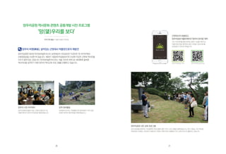 망우리 시민 아카데미
망우리공원에 잠들어 있는 근현대 인물 연구 및
어플리케이션 ‘망우리 뮤지엄’을 개발하였습니다.
망우리공원 시민 교육 프로그램
망우리공원을 방문하는 시민들에게 역사인물에 대한 가이드 프로그램을 진행하였습니다. 화가 이중섭, 시인 박인환,
독립운동가 한용운, 진보당의 조봉암 등 다양한 근현대 역사 인물들의 시민 교육의 장으로 활용되고 있습니다.
망우리 비명(碑銘), 살아있는 근현대사 박물관으로의 재발견
망우리공원은 2012년 한국내셔널트러스트 보전대상지 시민공모전 ‘이곳만은 꼭 지키자!’에서
산림청장상을 수상한 바 있습니다. 1933년 ‘시립망우리공동묘지’로 조성된 이곳은 근현대 역사인물
다수가 묻혀 있는 곳입니다. 한국내셔널트러스트는 서울 시민과 자라나는 세대에게 올바른
역사의식을 심어주기 위한 망우리 역사교육 프로그램을 진행하고 있습니다.
망우리공원 역사문화 콘텐츠 공동개발 시민 프로그램
‘망(望)우리를 보다’
묘역 정비활동
내셔널트러스트는 자원활동가와 함께 벌초가 되지 않은
유명인 묘역의 제초작업을 진행하였습니다.
망우리 뮤지엄 App store 망우리 뮤지엄 google play
지역 연계 활동 | 서울시 중랑구 망우동
근현대사의 보물창고,
망우리공원어플리케이션‘망우리뮤지엄’제작
시민 아카데미를 통해 제작된 콘텐츠 자료를 바탕으로
어플리케이션을 제작하여 일반 시민들이 쉽게 정보를
공유받을 수 있도록 하였습니다.
30 31
 