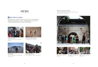 참여의 의미를 나누는 현장답사
한국내셔널트러스트는 시민유산으로 보존하는 지역 뿐 아니라, 전국 각지에 보존이 필요한
자연환경과 문화유산에 관심을 갖고 있습니다. 보전활동을 진행하는 NGO 및 지역주민,
전문가들의 논의를 통해 합리적 보존이 실현될 수 있도록 협력합니다.
시민 답사 ‘토요일오전,서울로떠난휴가’서울답사
서울의 숨어있는 문화유산을 답사하며 그 안에 숨겨진 문화적, 역사적 가치를
시민들과 함께 발굴하기 위해 진행되었습니다.
부암동 자연과 문화가 공존하는 숨겨진 보물
문래동 철강공장에서 예술공단으로
꽃피운 거리
창신,숭인동 산업화의 얼굴을 엿볼 수
있는 노동의 현장
해방촌 외세의 침략과 분단 속 서민의
애환이 담긴 터전
신사동 가로수길 답사
강남에서 찾아보는 ‘오래된 공간’과 ‘새로운 공간’의
공존을 확인
장봉도풀등답사
지구 속 또 다른 별! 썰물 때 보여지는 광활한 모래밭이
장관을 연출하는 곳
신두리 해안  천리포 수목원 답사
천연기념물의 보고, 해안사구 봄을 걷다
창덕궁,창경궁,종묘답사
고즈넉한 아름다움을 지닌 궁에 담긴 보물 속 보물 찾기
32 33
 