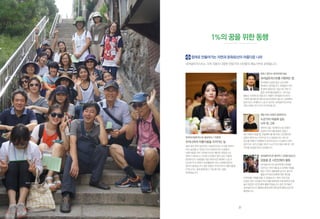 한국내셔널트러스트 홍보대사 / 이영애
우리나라의 아름다움을 지켜가는 일
벌써 10년 전의 일이지만, 대장금이라는 사극을 하면서
더욱 실감할 수 있었던 우리 문화유산의 소중함과
아름다움을 이번 기회에 다시금 깨닫게 되었습니다.
엄마가 되어보니, 이러한 선조들의 얼이 담긴 귀중한
문화유산의 소중함을 다음 세대 또한 제대로 느낄 수
있도록 우리 세대가 보전활동에 더욱 노력해야겠다는
생각이 들었습니다. 많은 분들이 우리나라의 아름다움을
지켜나가는 일에 함께 할 수 있도록 저도 힘을
보태겠습니다.
회원 / 양인수 (한국전력기술)
내셔널트러스트를사랑하는법
우리에게시급한일은신규회원
확대라고생각됩니다.회원들이지인
한명씩회원으로가입시켜가면더
많은사이트를발굴하고,가치있는
활동도다양해질것입니다.더불어내셔널트러스트의
다양한행사에참가해보시길추천해드립니다.참여해야
알게되고,이해하고느낄수있으며,내셔널트러스트에
대한사랑도마구마구커지게됩니다.
재능기부/ 임정진 (동화작가)
누군가의 마음에 심는
나무 한 그루
연천의산을기부해주신故신중관
선생의이야기를동화로만들고
싶다제안이왔을때,전달해야할메시지는간단했지만
감동이묻어나는이야기로쓰고싶었습니다.내가쓴
원고를여배우이영애씨가읽어주신다니이얼마나멋진
일인가요.내가쓴짧은원고가누군가의마음속에한그루
나무를심었을거라고상상합니다.
내셔널트러스트동아리/고관음(성남고)
감동을 준 시민단체의 활동
내셔널트러스트동아리에서학생을
모은다는이야기를듣고단박에지원을
했던기억이새록새록납니다.동아리
활동으로환경문제에대한대안을
모색해볼기회를얻을수있었습니다.특히가장인상
깊었던것은시민들의목소리를대변하여사회참여의끈을
놓지않았던시민단체의활동이었습니다.많은친구들이
내셔널트러스트활동을함께하며재미있게배워나갔으면
좋겠습니다.
참여로 만들어가는 자연과 문화유산이 아름다운 나라
내셔널트러스트는 각계 각층의 다양한 전문가와 시민들의 재능기부로 운영됩니다.
1%의 꿈을 위한 동행
해방촌 시민 답사
37
 