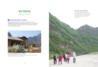 동강 제장마을
시민유산 | 강원도 정선군 신동읍 덕천리 95
시민들의 참여로 만들어가는 지역 공동체
2013년은지역에서의내셔널트러스트운동을확산하고지역기관,단체,주민과
연대활동을통해동강보존의활동목표를성취하는사업을본격적으로시작한한해입니다.
또한동강지역의생태와역사,문화를보존하면서지역주민의삶을존중하는공정여행
‘동강트레킹’이활성화되고있습니다.
동강사랑(東江舍廊) 볼룬투어(Voluntour) 프로그램
동강사랑은 한국내셔널트러스트 회원에 한하여 개방하고 있습니다. 회원에 의한 운영 방법으로 자원활동과
동강 주변 여행을 결합한 볼룬투어 프로그램을 운영합니다.
출처 트래블러스MAP
자연과 사람이 공존하는 공정여행으로!
동강의 숨은 생태·경관을 한눈에 보고 느낄 수 있는
동강트레킹은 지역의 전통과 이야기, 사람들을 신뢰할 수
있는 관계로 연결해 줍니다. 사회적기업 트레블러스MAP은
한국내셔널트러스트와 함께 1박2일 동안 17㎞를 걸으며
동강의 생태, 역사, 문화를 배우는 공정 프로그램을
진행하고 있습니다.
12
 