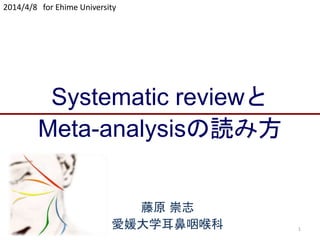 1
Systematic reviewと
Meta-analysisの読み方
2014/4/8 for Ehime University
藤原 崇志
愛媛大学耳鼻咽喉科
 