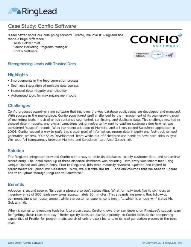 Case Study: Confio Software © Copyright 2014 RingLead, Inc.
Case Study: Confio Software
“I feel better about our data going forward. Overall, we love it. RingLead has
made a huge difference.”
-Alisa Goldschmidt
Senior Marketing Programs Manager
Confio Software
Strengthening Leads with Trusted Data
Challenges
Confio produces award-winning software that improves the way database applications are developed and managed.
With success in the marketplace, Confio soon found itself challenged by the management of its own growing pool
of marketing leads, much of which contained segmented, conflicting, and duplicate data. This challenge resulted in
skewed data in reports, and e-mail campaigns being inadvertently sent to existing customers due to what was
considered "suspect" records. With the recent adoption of Marketo, and a firmly rooted Salesforce application in
2004, Confio needed a way to unify this crutual pool of information, ensure data integrity and fast-track its lead
generation process. "Our Sales Development Team works out of Salesforce and needs to have both sides in sync.
We need full transparency between Marketo and Salesforce" said Alisa Goldshmidt.
Solution
The RingLead integration provided Confio with a way to unite its databases, solidify customer data, and streamline
record entry. The initial clean-up of these disparate databases was daunting. Data entry was streamlined using
Unique Upload and Unique Entry. Prior to RingLead, lists were manually reviewed, updated and copied to
spreadsheets for upload into Salesforce. "Now, we just take the list, ...add our columns that we need to update
and then upload through RingLead to Salesforce."
Benefits
Adoption is second nature. "Its been a pleasure to use", states Alisa. What formerly took five to six hours to
inventory a list of 300 leads now takes approximately 30 minutes. This streamlining means that follow-up
communications can occur sooner, while the customer experience is fresh, "....which is a huge win" stated Ms.
Goldschmidt.
When it comes to leveraging tools for future use cases, Confio knows they can depend on RingLead's support team
for "getting these ideas into play." Better quality leads are always a priority, so Confio looks to the prospecting
capabilities of Profiler for programmatic search of online data silos to take its lead generation process to the next
level.
Highlights
Improvements in the lead generation process
Seamless integration of multiple data sources
Increased data integrity and reliability
Automated tools for maximizing man hours
Integrations
Utilized:
 