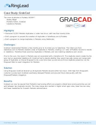 Case Study: GrabCad © Copyright 2014 RingLead, Inc.
Case Study: GrabCad
“No more duplicates in Marketo! BOOM!”
-Bobby Riegel
Marketo Admin, GrabCad
Salesforce Marketo
Challenges
GrabCad implemented Marketo a few months prior to its initial sync to Salesforce. The initial sync from
Salesforce.com to Marketo created a slew of duplicates in Marketo, creating a 2:1 ratio of Marketo records to records
in Salesforce. Therefore there were two duplicates in Marketo, and one matching Salesforce.com record.
Prior to the sync, the record in Marketo was not associated with a Salesforce ID. The duplicate record created by the
sync had an associated Salesforce ID. GrabCad had to decide whether they would manually review and merge each
group of duplicates or choose RingLead to do a one time clean up and ensure future duplicate prevention via the
RingLead Web-to-Lead integration for Marketo.
Solution
Using RingLead, GrabCad cleaned up all duplicate Marketo records within two hours. With help from RingLead’s
customer success team GrabCad seamlessly deduped Marketo and ensured future data quality with the
RingLead/Marketo integration.
Beneﬁts
Grabcad can now be assured that Marketo’s lead scoring efforts are properly utilized since scoring activities are not
split between two duplicate records. The mass merge also resulted in higher email open rates, lower bounce rates,
and fewer headaches for Gracad’s Marketo administrators.
Highlights
Removed 15,000 Marketo duplicates in under two hours, with less than twenty clicks.
Built a program to prevent the creation of duplicates in Salesforce.com & Marketo
Built a program to merge duplicates in Marketo using Webhooks.
Integrations
Utilized:
 