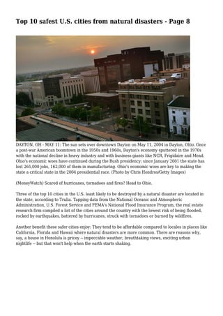 Top 10 safest U.S. cities from natural disasters - Page 8
DAYTON, OH - MAY 11: The sun sets over downtown Dayton on May 11, 2004 in Dayton, Ohio. Once
a post-war American boomtown in the 1950s and 1960s, Dayton's economy sputtered in the 1970s
with the national decline in heavy industry and with business giants like NCR, Frigidaire and Mead.
Ohio's economic woes have continued during the Bush presidency; since January 2001 the state has
lost 265,000 jobs, 162,000 of them in manufacturing. Ohio's economic woes are key to making the
state a critical state in the 2004 presidential race. (Photo by Chris Hondros/Getty Images)
(MoneyWatch) Scared of hurricanes, tornadoes and fires? Head to Ohio.
Three of the top 10 cities in the U.S. least likely to be destroyed by a natural disaster are located in
the state, according to Trulia. Tapping data from the National Oceanic and Atmospheric
Administration, U.S. Forest Service and FEMA's National Flood Insurance Program, the real estate
research firm compiled a list of the cities around the country with the lowest risk of being flooded,
rocked by earthquakes, battered by hurricanes, struck with tornadoes or burned by wildfires.
Another benefit these safer cities enjoy: They tend to be affordable compared to locales in places like
California, Florida and Hawaii where natural disasters are more common. There are reasons why,
say, a house in Honolulu is pricey -- impeccable weather, breathtaking views, exciting urban
nightlife -- but that won't help when the earth starts shaking.
 