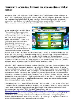 Germany vs Argentina: Germans see win as a sign of global
might
On the day of the Final, the winners of the FIFA World Cup Trophy beat everything and everyone
else. For the fourth time in the history of the FIFA World Cup, Germany have actually laid hands on
the most valued trophy in football. However away from the action itself, a number of impressive
gamers have actually been recognized with specific honors, spearheaded by Argentina's Lionel
Messi, named the tournament's finest player by FIFA's Technical Study hall.
A real captain and a true matchwinner.
There can be no finer compliment to
Argentina captain Lionel Messi, who
was so influential in his group's path to
the Final. With some questioning
simply how influential he would be in
Brazil after a requiring season for
Barcelona and concerns over a
bothersome hamstring, he silenced the
doubters by just being his typical
motivational self. He mesmerised at the
Maracana by scoring and establishing
another in the 2-1 win over Bosnia and Herzegovina. He scored late on versus Iran to send out the
group with to the Round of 16 then added two in the 3-2 win over Nigeria. He didn't stop there. He
played the round to Angel Di Maria, who scored in the 118th minute of the match against
Switzerland to send them with to the quarter-finals. In the semi-finals he brushed home a penalty to
assist his side defeat the Dutch. And while the personal award might be little benefit for a runners-
up medal, he can be justifiably proud of his efficiencies at this FIFA World Cup.
Colombia's No10 made an instantaneous impact at Brazil 2014, scoring in the eleventh hour in their
3-0 win over Greece, earning the Budweiser Man of the Match Honor while doing so. He got the
same award in the next match, a 2-1 win over CA?te d'Ivoire, discovering the target once again. The
Monaco man was at it once more in the last group video game against Japan, getting in the fray as a
second-half substitute, yet making time to produce 2 goals for Jackson Martinez and score himself.
Rodriguez then made history when he scored twice in the 2-0 win over Uruguay, ensuring Colombia
qualified for the quarter-finals of a FIFA World Cup for the first time. There he tasted defeat for the
first time against Brazil, however transformed a consolatory charge and made a standing ovation
from the crowd in Fortaleza for his efforts.
After winning the UEFA Champions League and the FIFA Club World Cup with Bayern Munich, the
28-year-old now has the adidas Golden Glove to include to his growing collection. The Germany No1
was in great form for the Nationalmannschaft during Brazil 2014, conceding just 4 objectives in
seven games and impressing FIFA's Technical Research Group with his
http://www.theguardian.com/football/2014/jun/15/world-cup-2014-england-leave-amazon-counting-co
st-of-defeat-to-italy shot-stopping capability, his commanding presence and his capability to start
attacks from his own charge location. Undoubtedly, he has been called a 'sweeper-keeper' by
sections of the media for his efficiencies at this World Cup, including a lot of proof of his desire to
come off his line and play exact passes when under pressure.
 