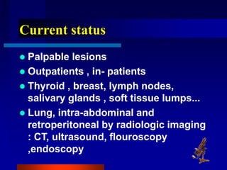 Current status
 Palpable lesions
 Outpatients , in- patients
 Thyroid , breast, lymph nodes,
salivary glands , soft tissue lumps...
 Lung, intra-abdominal and
retroperitoneal by radiologic imaging
: CT, ultrasound, flouroscopy
,endoscopy
 
