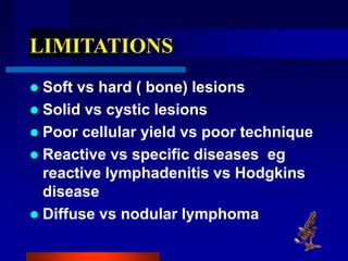 LIMITATIONS
 Soft vs hard ( bone) lesions
 Solid vs cystic lesions
 Poor cellular yield vs poor technique
 Reactive vs specific diseases eg
reactive lymphadenitis vs Hodgkins
disease
 Diffuse vs nodular lymphoma
 