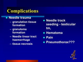 Complications
 Needle trauma
– granulation tissue
formation
– granuloma
formation
– Needle linear tract
haemorrhage
– tissue necrosis
 Needle track
seeding - testicular
tm,
 Hematoma
 Pain
 Pneumothorax???
 