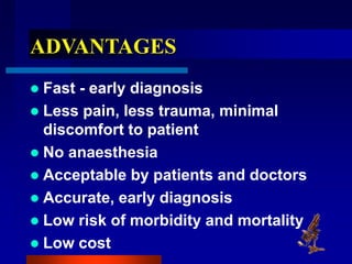 ADVANTAGES
 Fast - early diagnosis
 Less pain, less trauma, minimal
discomfort to patient
 No anaesthesia
 Acceptable by patients and doctors
 Accurate, early diagnosis
 Low risk of morbidity and mortality
 Low cost
 