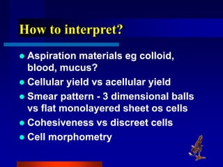 How to interpret?
 Aspiration materials eg colloid,
blood, mucus?
 Cellular yield vs acellular yield
 Smear pattern - 3 dimensional balls
vs flat monolayered sheet os cells
 Cohesiveness vs discreet cells
 Cell morphometry
 