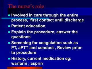 The nurse’s role
 Involved in care through the entire
process, first contact until discharge
 Patient education
 Explain the procedure, answer the
questions
 Screening for coagulation such as
PT, aPTT and conduct , Review prior
to procedure
 History, current medication eg:
warfarin , asprin
 