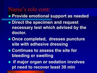 Nurse’s role cont:
 Provide emotional support as needed
 Direct the specimen and request
necessary test which advised by the
doctor.
 Once completed, dresses puncture
site with adhesive dressing
 Continues to assess the site for
bleeding or swelling
 if major organ or sedation involves
pt need to recover least 30 min
 