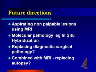 Future directions
 Aspirating non palpable lesions
using MRI
 Molecular pathology eg In Situ
Hybridization
 Replacing diagnostic surgical
pathology?
 Combined with MRI - replacing
autopsy?
 