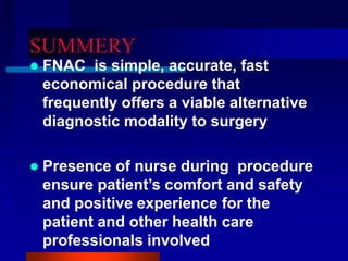 SUMMERY
 FNAC is simple, accurate, fast
economical procedure that
frequently offers a viable alternative
diagnostic modality to surgery
 Presence of nurse during procedure
ensure patient’s comfort and safety
and positive experience for the
patient and other health care
professionals involved
 