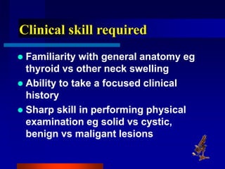 Clinical skill required
 Familiarity with general anatomy eg
thyroid vs other neck swelling
 Ability to take a focused clinical
history
 Sharp skill in performing physical
examination eg solid vs cystic,
benign vs maligant lesions
 