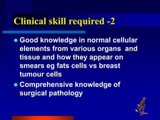 Clinical skill required -2
 Good knowledge in normal cellular
elements from various organs and
tissue and how they appear on
smears eg fats cells vs breast
tumour cells
 Comprehensive knowledge of
surgical pathology
 