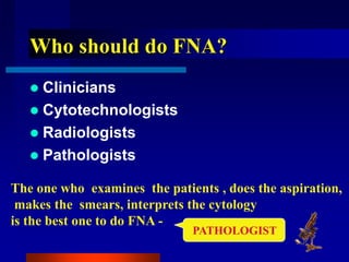 Who should do FNA?
 Clinicians
 Cytotechnologists
 Radiologists
 Pathologists
The one who examines the patients , does the aspiration,
makes the smears, interprets the cytology
is the best one to do FNA -
PATHOLOGIST
 