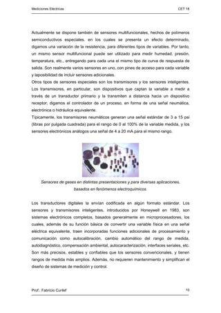 Mediciones Eléctricas CET 18
Prof.: Fabricio Curilef 10
Actualmente se dispone también de sensores multifuncionales, hechos de polímeros
semiconductivos especiales. en los cuales se presenta un efecto determinado,
digamos una variación de la resistencia, para diferentes tipos de variables. Por tanto,
un mismo sensor multifuncional puede ser utilizado para medir humedad, presión,
temperatura, etc., entregando para cada una el mismo tipo de curva de respuesta de
salida. Son realmente varios sensores en uno, con pines de acceso para cada variable
y laposibilidad de incluir sensores adicionales.
Otros tipos de sensores especiales son los transmisores y los sensores inteligentes.
Los transmisores, en particular, son dispositivos que captan la variable a medir a
través de un transductor primario y la transmiten a distancia hacia un dispositivo
receptor; digamos el controlador de un proceso, en forma de una señal neumática,
electrónica o hidráulica equivalente.
Típicamente, los transmisores neumáticos generan una señal estándar de 3 a 15 psi
(libras por pulgada cuadrada) para el rango de 0 al 100% de la variable medida, y los
sensores electrónicos análogos una señal de 4 a 20 mA para el mismo rango.
Sensores de gases en distintas presentaciones y para diversas aplicaciones,
basados en fenómenos electroquímicos.
Los transductores digitales la envían codificada en algún formato estándar. Los
sensores y transmisores inteligentes, introducidos por Honeywell en 1983, son
sistemas electrónicos completos, basados generalmente en microprocesadores, los
cuales, además de su función básica de convertir una variable física en una señal
eléctrica equivalente, traen incorporadas funciones adicionales de procesamiento y
comunicación como autocalibración, cambio automático del rango de medida,
autodiagnóstico, compensación ambiental, autocaracterización, interfaces seriales, etc.
Son más precisos, estables y confiables que los sensores convencionales, y tienen
rangos de medida más amplios. Además, no requieren mantenimiento y simplifican el
diseño de sistemas de medición y control.
 