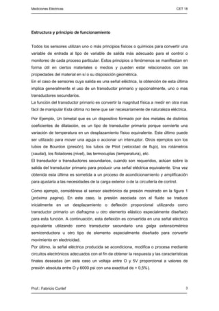 Mediciones Eléctricas CET 18
Prof.: Fabricio Curilef 3
Estructura y principio de funcionamiento
Todos los sensores utilizan uno o más principios físicos o químicos para convertir una
variable de entrada al tipo de variable de salida más adecuado para el control o
monitoreo de cada proceso particular. Estos principios o fenómenos se manifiestan en
forma útil en ciertos materiales o medios y pueden estar relacionados con las
propiedades del material en sí o su disposición geométrica.
En el caso de sensores cuya salida es una señal eléctrica, la obtención de esta última
implica generalmente el uso de un transductor primario y opcionalmente, uno o mas
transductores secundarios.
La función del transductor primario es convertir la magnitud física a medir en otra mas
fácil de manipular Esta última no tiene que ser necesariamente de naturaleza eléctrica.
Por Ejemplo, Un bimetal que es un dispositivo formado por dos metales de distintos
coeficientes de dilatación, es un tipo de transductor primario porque convierte una
variación de temperatura en un desplazamiento físico equivalente. Este último puede
ser utilizado para mover una aguja o accionar un interruptor. Otros ejemplos son los
tubos de Bourdon (presión), los tubos de Pitot (velocidad de flujo), los rotámetros
(caudal), los flotadores (nivel), las termocuplas (temperatura), etc.
El transductor o transductores secundarios, cuando son requeridos, actúan sobre la
salida del transductor primario para producir una señal eléctrica equivalente. Una vez
obtenida esta última es sometida a un proceso de acondicionamiento y amplificación
para ajustarla a las necesidades de la carga exterior o de la circuitería de control.
Como ejemplo, considérese el sensor electrónico de presión mostrado en la figura 1
(próxima pagina). En este caso, la presión asociada con el fluido se traduce
inicialmente en un desplazamiento o deflexión proporcional utilizando como
transductor primario un diafragma u otro elemento elástico especialmente diseñado
para esta función. A continuación, esta deflexión es convertida en una señal eléctrica
equivalente utilizando como transductor secundario una galga extensiométrica
semiconductora u otro tipo de elemento especialmente diseñado para convertir
movimiento en electricidad.
Por último, la señal eléctrica producida se acondiciona, modifica o procesa mediante
circuitos electrónicos adecuados con el fin de obtener la respuesta y las características
finales deseadas (en este caso un voltaje entre O y 5V proporcional a valores de
presión absoluta entre O y 6000 psi con una exactitud de + 0,5%).
 