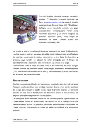 Mediciones Eléctricas CET 18
Prof.: Fabricio Curilef 4
Figura 1.Estructura interna de un sensor de presión
absoluta. El dispositivo mostrado, fabricado por
Gems (www.gemssensors.com) y capaz de detectar
presiones desde O (vacío) hasta 6000 PSI, utiliza un
diafragma como transductor primario una galga
extensiométrica semiconductora (CVD) corno
transductor secundario y un circuito integrado de
aplicación específica (ASIC) como bloque de
tratamiento de señal. También cuenta con
protección contra EMI y RFI
La circuitería anterior constituye el bloque de tratamiento de señal. Adicionalmente,
muchos sensores incluyen una etapa de salida, conformada por relés, amplificadores
de potencia, conversores de código, transmisores, y otros tipos de dispositivos y
circuitos, cuya función es adaptar la señal entregada por el bloque de
acondicionamiento o tratamiento a las necesidades específicas de la carga.
Generalmente, tanto la etapa de salida como la de tratamiento de señal, incluyen
también circuitos de protección contra sobrevoltajes, interferencia electromagnética
(EMI). Interferencia de radiofrecuencia (RFI), y otros fenómenos que son comunes en
los ambientes eléctricos industriales.
Tipos de sensores
Muchos transductores utilizados en los procesos industriales para convertir variables
físicas en señales eléctricas o de otro tipo, necesitan de una o más fuentes auxiliares
de energía para realizar su acción básica, figura 2 (próxima pagina). Los sensores
basados en este tipo de transductores se denominan activos o moduladores y se
emplean principalmente para medir señales débiles.
La contraparte de los sensores activos son los sensores pasivos o generadores, los
cuales pueden realizar su acción básica de transducción sin la intervención de una
fuente de energía auxiliar. Un ejemplo lo constituyen las termocuplas o termopares, las
cuales producen directamente un voltaje de salida proporcional a la temperatura
aplicada.
 