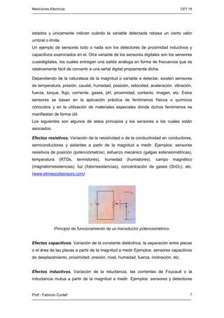 Mediciones Eléctricas CET 18
Prof.: Fabricio Curilef 7
estados y únicamente indican cuándo la variable detectada rebasa un cierto valor
umbral o límite.
Un ejemplo de sensores todo o nada son los detectores de proximidad inductivos y
capacitivos examinados en el. Otra variante de los sensores digitales son los sensores
cuasidigitales, los cuales entregan una salida análoga en forma de frecuencia que es
relativamente fácil de convertir a una señal digital propiamente dicha.
Dependiendo de la naturaleza de la magnitud o variable a detectar, existen sensores
de temperatura, presión, caudal, humedad, posición, velocidad, aceleración, vibración,
fuerza, torque, flujo, corriente, gases, pH, proximidad, contacto, imagen, etc. Estos
sensores se basan en la aplicación práctica de fenómenos físicos o químicos
conocidos y en la utilización de materiales especiales donde dichos fenómenos se
manifiestan de forma útil.
Los siguientes son algunos de estos principios y los sensores a los cuales están
asociados.
Efectos resistivos. Variación de la resistividad o de la conductividad en conductores,
semiconductores y aislantes a partir de la magnitud a medir. Ejemplos: sensores
resistivos de posición (potenciómetros), esfuerzo mecánico (galgas extensiométricas),
temperatura (RTDs, termistores), humedad (humistores), campo magnético
(magnetorresistencias), luz (fotorresistencias), concentración de gases (SnO2), etc.
(www.elmwoodsensors.com)
Principio de funcionamiento de un transductor potenciométrico.
Efectos capacitivos. Variación de la constante dieléctrica, la separación entre placas
o el área de las placas a partir de la magnitud a medir Ejemplos: sensores capacitivos
de desplazamiento, proximidad, presión, nivel, humedad, fuerza, inclinación, etc.
Efectos inductivos. Variación de la reluctancia, las corrientes de Foucault o la
inductancia mutua a partir de la magnitud a medir. Ejemplos: sensores y detectores
 