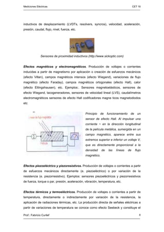 Mediciones Eléctricas CET 18
Prof.: Fabricio Curilef 8
inductivos de desplazamiento (LVDTs, resolvers, syncros), velocidad, aceleración,
presión, caudal, flujo, nivel, fuerza, etc.
Sensores de proximidad inductivos (http://www.sickoptic.com)
Efectos magnéticos y electromagnéticos. Producción de voltajes o corrientes
inducidas a partir de magnetismo por aplicación o creación de esfuerzos mecánicos
(efecto Villan), campos magnéticos intensos (efecto Wiegand), variaciones de flujo
magnético (efecto Faraday), campos magnéticos ortogonales (efecto Hall), calor
(efecto Ettingshausen), etc. Ejemplos:. Sensores magnetoelásticos, sensores de
efecto Wiegand, tacogeneradores, sensores de velocidad lineal (LVS), caudalímetros
electromagnéticos sensores de efecto Hall codificadores magne ticos magnetodiodos
etc
Principio de funcionamiento de un
sensor de efecto Hall. Al impulsar una
corriente ~ en la dirección longitudinal
de la película metálica, sumergida en un
campo magnético, aparece entre sus
extremos superior e inferior un voltaje V,
que es directamente proporcional a la
densidad de las líneas de flujo
magnético.
Efectos piezoeléctrico y piezoresistivos. Producción de voltajes o corrientes a partir
de esfuerzos mecánicos directamente (e. piezoeléctrico) o por variación de la
resistencia (e. piezorresistivo). Ejemplos: sensores piezoeléctricos y piezorresistivos
de fuerza, torque o par, presión, aceleración, vibración, temperatura, etc.
Efectos térmicos y termoeléctricos. Producción de voltajes o corrientes a partir de
temperatura, directamente o indirectamente por variación de la resistencia, la
aplicación de radiaciones térmicas, etc. La producción directa de señales eléctricas a
partir de variaciones de temperatura se conoce como efecto Seebeck y constituye el
 