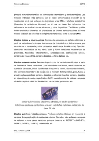 Mediciones Eléctricas CET 18
Prof.: Fabricio Curilef 9
principio de funcionamiento de las termocuplas o termopares y de las termopilas. Los
métodos indirectos más comunes son el efecto termorresistivo (variación de la
resistencia), en el cual se basan los termistores y las RTDs, y el efecto piroeléctrico
(detección de radiaciones térmicas), en el cual se basan los pirómetros, los
radiómetros, los analizadores de infrarrojos, y otros dispositivos. También es posible
medir temperatura alterando las propiedades de uniones semiconductoras. En este
método se basan los sensores de temperatura monolíticos, como el popular LM35.
Efectos ópticos y electro-ópticos. Permiten la producción de señales eléctricas a
partir de radiaciones luminosas directamente (e. fotovoltaico) o indirectamente por
variación de la resistencia y otros parámetros eléctricos (e. fotoeléctricos). Ejemplos:
detectores fotovoltaicos de luz, llama, color y humo, detectores fotoeléctricos de
proximidad, fotodiodos, fototransistores, optoacopladores, codificadores ópticos,
sensores de imagen CCD, sensores basados en fibras ópticas, etc.
Efectos autorresonantes. Permiten la producción de oscilaciones eléctricas a partir
de fenómenos físicos resonantes como vibraciones mecánicas, ondas acústicas en
cuerdas o cavidades, ondas superficiales en líquidos o sólidos, radiaciones nucleares,
etc. Ejemplos: resonadores de cuarzo para la medición de temperatura, peso, fuerza y
presión; galgas acústicas; sensores basados en cilindros vibrantes, sensores basados
en dispositivos de ondas superficiales (SAW), caudalímetros de vórtices, sensores
ultrasónicos pan la medición de velocidad, caudal, nivel, proximidad, etc.
Sensor autorresonante ultrasónico, fabricado por Electro Corporation
(http://www.electrocop.com),detecta una gran variedad de materiales a distancias de
hasta 1,8 mts.
Efectos químicos y electroquímicos. Producen señales eléctricas en respuesta a
cambios de concentración de sustancias o iones. Ejemplos: pilas voltaicas, sensores
de oxígeno y otros gases, sensores químicos basados en MOSFFTs (GAS~ETs,
OGFETs, ADFETs, 15-FETs), biosensores, etc.
 