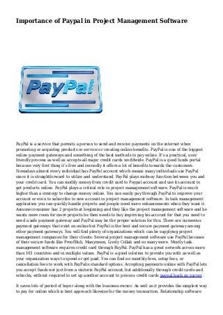 Importance of Paypal in Project Management Software
PayPal is a service that permits a person to send and receive payments on the internet when
promoting or acquiring products or service or creating online benefits. PayPal is one of the biggest
online payment gateways and something of the best methods to pay online. It's a practical, user
friendly process as well as accepts all major credit cards worldwide. PayPal is a good funds portal
because very first thing it's free and secondly it offers a lot of benefits towards the customers.
Nowadays almost every individual has PayPal account which means many individuals use PayPal
since it is straightforward to utilize and understand. PayPal plays midway function between you and
your credit card. You can modify money from credit card to Paypal account and use its account to
get products online. PayPal plays a critical role in project management software. PayPal is much
higher than a strategy to change money online. You can easily pay through PayPal to improve your
account or even to subscribe to new account in project management software. In task management
application you can quickly handle projects and people need more enhancements when they want it.
Assume consumer has 2 projects at beginning and they like the project management software and he
wants more room for more projects he then needs to buy improving his account for that you need to
need a safe payment gateway and PayPal may be the proper solution for this. There are numerous
payment gateways that exist on online but PayPal is the best and secure payment gateway among
other payment gateways. You will find plenty of organizations which can be supplying project
management companies for their clients. Several project management software use PayPal because
of their secure funds like ProofHub, Manymoon, Lively Collab and so many more. Mostly task
management software requires credit card through PayPal. PayPal has a great network across more
than 103 countries and in multiple values. PayPal is a good solution to provide you with as well as
your organization ways to spend or get paid. You can find no monthly fees, setup fees, or
cancellation fees to work with PayPalis standard options. Accepting payments online with PayPal lets
you accept funds not just from a visitoris PayPal account, but additionally through credit cards and
echecks, without required to set up another account to process credit cards paypal hack no survey .
It saves lots of period of buyer along with the business owner. As well as it provides the simplest way
to pay for online which is best approach likewise for the money transaction. Relationship software
 