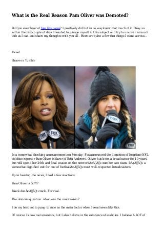 What is the Real Reason Pam Oliver was Demoted?
Did you ever hear of free live cams? I positively did but in no way knew that much of it. Okay so
within the last couple of days I wanted to plunge myself in this subject and try to uncover as much
info as I can and share my thoughts with you all . Here are quite a few fun things I came across...
Tweet
Share on Tumblr
In a somewhat shocking announcement on Monday, Fox announced the demotion of longtime NFL
sideline reporter Pam Oliver in favor of Erin Andrews. Oliver has been a broadcaster for 19 years,
but will spend her 20th and final season on the networkÃ¢Â€Â™s number two team. ItÃ¢Â€Â™s a
somewhat dignified exit for one of footballÃ¢Â€Â™s most well-respected broadcasters.
Upon hearing the news, I had a few reactions:
Pam Oliver is 53?!?
Black donÃ¢Â€Â™t crack. For real.
The obvious question: what was the real reason?
I do my best not to jump to race as the main factor when I read news like this.
Of course I know racism exists, but I also believe in the existence of assholes. I believe A LOT of
 