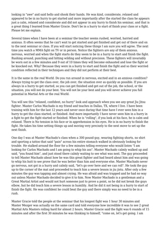 looking in "awe" and said hello and shook their hands. He was kind, considerate, relaxed and
appeared to be in no hurry to get started and more importantly after the started the class he appears
just a calm, relaxed and considerate and did not appear in any hurry to finish his seminar, and that is
a great thing I learned from Master Gracie. Don't be in a hurry to start of finish your class or a fight.
Please let me explain.
Several times when I have been at a seminar the teacher seems rushed, worried, harried and
anxious. It often seems that he can't wait to get started and get finished and get out of there and on
to the next seminar or class. If you will start noticing these things I am sure you will agree. The next
time you watch a MMA fight on TV or in person. Notice the fighters are any of them anxious.
nervous, worried and when the fight starts do they seem to be in a hurry to start and finish the fight.
Rushing around, punching and hitting wilding and without precision. These fighters will invariably
be worn out in a few minutes and 9 out of 10 times they will become exhausted and lose the fight or
be knocked out. Why? Because they were in a hurry to start and finish the fight and so their worried
condition reflected in their techniques and they did not perform at their best.
It is the same in the real World. Do you run around in nervous, excited and in an anxious condition?
Always trying to get the class over, the job over, the situation over as quickly as possible. If you are
always in a hurry to get started, so you can get finished and get out of the job, the school, or the
situation, you will not do your best. You will not be your best and you will never achieve you full
potential in Martial Arts or the real World.
You will see this "relaxed, confident, no hurry" look and approach when you see any great Jiu Jitsu
fighter. Master Carlos Machado is my friend and teaches in Dallas, TX, where I live. I have been
training with him for the last 12 years and never once during that time have I ever seen him in a
hurry to get the class started, or finished. And more importantly I have never seen him in a hurry in
a fight to get the fight started or finished. When he is "rolling", if you look at his face, he is calm and
relaxed. There is No tension in his face or in apprehension in his eyes. He is in no hurry to finish the
fight. He takes his time setting things up and moving very precisely to the next move to set up the
next finish.
One day I was at Master Machado's class when a 300 pound guy, wearing fighting shorts, no shirt
and sporting a tattoo that said "pain" across his entire stomach walked in obviously looking for
trouble. He stalked around the floor for a few minutes telling everyone who would listen "I am
looking for Carlos Machado and I am going to whip his ass". Master Machado calmly walked up and
said, "you found him", and just stood there calmly waiting to see what was next. The guy proceeded
to tell Master Machado about how he was this great fighter and had heard about him and was going
to whip his butt to see prove that he was better than him and everyone else. Master Machado never
go nervous, not got in a hurry and calmly said, "let's go over here and we can roll". He took the guy
up to the corner of the mat and proceeded to teach him a severe lesson in jiu jistu. After only a few
minutes the guy was tapping and almost crying. He was afraid and was trapped and he had no way
out unless Master Machado decided to give it to him. Now Master Machado is a gentleman and a
Great Martial Artist and would not hurt someone just to prove a point, so he did not break the guys
elbow, but he did teach him a severe lesson in humility. And he did it not being in a hurry to start of
finish the fight. He was confident he could beat the guy and there simply was no need to be in a
rush.
Master Gracie told the people at the seminar that his longest fight was 1 hour 30 minutes and
Master Mezger was actually on the same card and told everyone how incredible it was to see 2 great
Martial Arts Masters rolling hard for almost 2 hours. Master Gracie said the fight was 6 rounds of 15
minutes and after the first 30 minutes he was thinking to himself, "come on, let's get going. I am
 