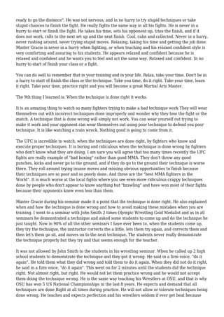 ready to go the distance". He was not nervous, and in no hurry to try stupid techniques or take
stupid chances to finish the fight. He really fights the same way in all his fights. He is never in a
hurry to start or finish the fight. He takes his time, sets his opponent up, tries the finish, and if it
does not work, rolls to the next set up and the next finish. Cool, calm and collected. Never in a hurry,
never rushing around, never trying stupid moves. Relaxing, taking his time and getting the job done.
Master Gracie is never in a hurry when fighting, or when teaching and his relaxed confident style is
very comforting and assuring to his students. He appears relaxed and confident because he is
relaxed and confident and he wants you to feel and act the same way. Relaxed and confident. In no
hurry to start of finish your class or a fight.
You can do well to remember that in your training and in your life. Relax, take your time. Don't be in
a hurry to start of finish the class or the technique. Take you time, do it right. Take your time, learn
it right. Take your time, practice right and you will become a great Martial Arts Master.
The 9th thing I learned is: When the technique is done right it works.
It is an amazing thing to watch so many fighters trying to make a bad technique work They will wear
themselves out with incorrect techniques done improperly and wonder why they lose the fight or the
match. A technique that is done wrong will simply not work. You can wear yourself out trying to
make it work and your opponent can wear themselves out using poor technique to defend you poor
technique. It is like watching a train wreck. Nothing good is going to come from it.
The UFC is incredible to watch, when the techniques are done right, by fighters who know and
execute proper techniques. It is boring and ridiculous when the technique is done wrong by fighters
who don't know what they are doing. I am sure you will agree that too many times recently the UFC
fights are really example of "bad boxing" rather than good MMA. They don't throw any good
punches, kicks and never go to the ground, and if they do go to the ground their technique is worse
there. They roll around trying insane moves and missing obvious opportunities to finish because
their techniques are so poor and so poorly done. And these are the "best MMA fighters in the
World". It is much worse at the local fights where you see even more ridiculous crappy techniques
done by people who don't appear to know anything but "brawling" and have won most of their fights
because their opponents knew even less than them.
Master Gracie during his seminar made it a point that the technique is done right. He also explained
when and how the technique is done wrong and how to avoid making these mistakes when you are
training. I went to a seminar with John Smith 2 times Olympic Wrestling Gold Medalist and as in all
seminars he demonstrated a technique and asked some students to come up and do the technique he
just taught. Now in 90% of all the other seminars I have ever been to, when the students come up,
they try the technique, the instructor corrects the a little, lets them try again, and corrects them and
then let's them go sit, and moves on to the next technique, The students never really demonstrate
the technique properly but they try and that seems enough for the teacher.
It was not allowed by John Smith to the students in his wrestling seminar. When he called up 2 high
school students to demonstrate the technique and they got it wrong. He said in a firm voice, "do it
again". He told them what they did wrong and told them to do it again. When they did not do it right,
he said in a firm voice, "do it again". This went on for 2 minutes until the students did the technique
right. Not almost right, but right. He would not let them practice wrong and he would not accept
them doing the technique wrong. He is the same way teaching his Wrestlers at OSU, and that is why
OSU has won 5 US National Championships in the last 8 years. He expects and demand that all
techniques are done Right at all times during practice. He will not allow or tolerate techniques being
done wrong. He teaches and expects perfection and his wrestlers seldom if ever get beat because
 