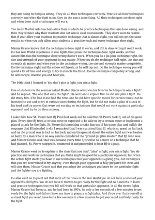 they are doing techniques wrong. They do all their techniques correctly. Practice all their techniques
correctly and when the fight in on, they do the exact same thing. All their techniques are done right
and when done right a technique will work.
Too many Martial Arts teachers allow their students to practice techniques that are done wrong, and
then they wonder why their students don not win in local tournaments. They don't seem to realize
that if your allow your students to practice technique that is almost right, you will not get the same
results as when you only allow your students to practice each and every technique done right.
Master Gracie knows that if a technique is done right it works, and if it is done wrong it won't work.
He has real World experience in real fights that prove the technique done right works, an that
assure him that the technique done wrong doesn't work. When you do a jiu jitsu technique right, the
size and strength of your opponent do not matter. When you do the technique half right, the size and
strength do matter and when you do the technique wrong, the size and strength matter completely.
Do the technique right and the elbow will break, or he will tap out. Do the technique wrong you will
spend a lot of time and energy to try to muscle the finish. Do the technique completely wrong, and
he will escape, reverse you and beat you.
The 10th think I learned is: You don't plan a fight, you win a fight.
One of students in the seminar asked Master Gracie what was his favorite technique to win a fight?
And he replied, "the one that wins the fight". He went on to explain that he did not plan a fight. He
did study film, if he had it and had the time, and he did have specific moves for certain times that he
intended to use and to try at various times during the fight, but he did not make a plan of attack in
his head and try moves that were not working or techniques that would not work against a particular
opponent and try to do them anyway.
I asked him how St. Pierre beat BJ Penn last week and he said that St.Pierre took BJ out of his game
plan. Every time BJ tried a certain move or expected to be able to try a certain move or implement a
plan of attack for the fight. St. Pierre did something to take him out of his game plan and nullify the
response that BJ intended to do. I remarked that I was surprised that BJ, who is so great on his back
and on the ground was in fact on his back and on the ground almost the entire fight and was beaten
so badly by a man who in no way can be considered the "ground jiu jitsu master" that BJ Penn was.
And Master Gracie said, that was because every time BJ tried to do a move or a technique that he
had planned, St. Pierre stopped it, countered it and proceeded to beat BJ to a pulp.
Master Gracie went on to explain to the class that you don't "plan" a fight, you win a fight. You do
practice and work on techniques that you think might be good for a particular opponent, but when
the actual fight starts you have to use techniques that your opponent is giving you, not techniques
that you are determined to try anyway, even though your opponent is fully prepared for them and
will stop them. Master Gracie said that you adapt the techniques you know to the particular fight
and the fighter you are fighting.
He also went on to point out that most of the times in the real World you do not have a video of your
opponents old fights. You do not have 6 months to get ready for the fight and so 6 months to learn
and practice techniques that you fell will work on that particular opponent. In all the street fights
Master Gracie had been in, and he had been in 100's, he only a few seconds of a few minutes to get
ready for the fight and did not have any time to prepare a fight plan. And if you ever find yourself in
a street fight you won't have but a few seconds to a few minutes to get your mind and body ready for
the fight.
 