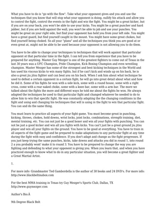 What you have to do is "go with the flow". Take what your opponent gives and you and use the
techniques that you know that will stop what your opponent is doing, nullify his attack and allow you
to control the fight, control the events in the fight and win the fight. You might be a great kicker, but
if you are on your back, you won't be able to use your kicks. You might be a great puncher and hard
jabber, but if you are held against the wall, you won't be able to jab and use your punches. You
might be great on your right side, but find your opponent has held you from your left side. You might
have a great guard, but find yourself caught in the mount. You might have some great chokes, but
find yourself being choked. So all your "plans" and all the techniques you think you are good at or
even great at, might not be able to be used because your opponent is not allowing you to do them.
You have to be able to change your techniques to techniques that will work against that particular
opponent at that particular time in the fight. I can tell you from experience that you have to be
prepared for anything. Master Guy Mezger is one of the greatest fighters to come out of Texas in the
last 30 years was a UFC Champion, Pride Champion, Kick Boxing Champion and even wrestling
champion. Master Mezger has some of the strongest and best kicking techniques in the World and
has used his viscous kicks to win many fights, but if he can't kick and winds up on his back, he is
also a great jiu jitsu fighter and can beat you on his back. When I ask him about what technique he
used to defeat a certain opponent in a certain fight, he will go into great detail about what and how
he did it. Some of his fights he won with a side kick, some with a round house, some with a right
cross, come with a rear naked choke, some with a knee bar, some with a arm bar. The more we
talked about the fights the more and different ways he told me about the fights he won. He always
adapted the techniques he used to that particular fight and changed whatever he needed to do to
allow him to win that specific fight. He was constantly adapting the the changing conditions in the
fight and using and changing his techniques that will is using in the fight to win that particular fight.
You can and do the same thing.
You must learn to practice all aspects of your fight game. You must become great in punching,
kicking, throws, chokes, hold downs, wrist locks, joint locks, combinations, strength training, diet,
mental training, etc. You can not just be a good boxer and win all your fights with punching. You can
not be just a good kicker and win all you fights with kicks. You can't just be a great ground jiu jitsu
player and win all your fights on the ground. You have to be good at everything. You have to train in
all aspects of the fight game and be prepared to make adaptations to any particular fight at any time
during the fight with easy and confidence. If you don't adapt and change as the fight progresses. If
you just keep trying the same punches, kicks, take downs and attacks you did in round 1, into round
2 a you probably wont' make it to round 3. You have to be prepared to change the way you are
fighting and defending to what your opponent is giving you. When you learn that, and when you have
practiced enough to know what to do in any particular situation, you will become a great fighter and
a Great Martial Artist.
1.
For more info: Grandmaster Ted Gambordella is the author of 38 books and 24 DVD's. For more info:
http://www.blackbeltinabox.com
For the best MMA training in Texas try Guy Mezger's Sports Club, Dallas, TX
http://www.guymezger.com
Author's Bio:Â
9th Degree Black Belt
 