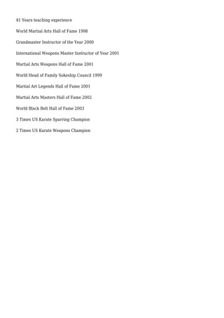 41 Years teaching experience
World Martial Arts Hall of Fame 1998
Grandmaster Instructor of the Year 2000
International Weapons Master Instructor of Year 2001
Martial Arts Weapons Hall of Fame 2001
World Head of Family Sokeship Council 1999
Martial Art Legends Hall of Fame 2001
Martial Arts Masters Hall of Fame 2002
World Black Belt Hall of Fame 2003
3 Times US Karate Sparring Champion
2 Times US Karate Weapons Champion
 