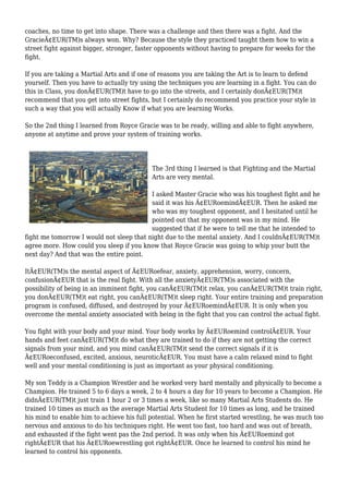 coaches, no time to get into shape. There was a challenge and then there was a fight. And the
GracieÃ¢EUR(TM)s always won. Why? Because the style they practiced taught them how to win a
street fight against bigger, stronger, faster opponents without having to prepare for weeks for the
fight.
If you are taking a Martial Arts and if one of reasons you are taking the Art is to learn to defend
yourself. Then you have to actually try using the techniques you are learning in a fight. You can do
this in Class, you donÃ¢EUR(TM)t have to go into the streets, and I certainly donÃ¢EUR(TM)t
recommend that you get into street fights, but I certainly do recommend you practice your style in
such a way that you will actually Know if what you are learning Works.
So the 2nd thing I learned from Royce Gracie was to be ready, willing and able to fight anywhere,
anyone at anytime and prove your system of training works.
The 3rd thing I learned is that Fighting and the Martial
Arts are very mental.
I asked Master Gracie who was his toughest fight and he
said it was his Ã¢EURoemindÃ¢EUR. Then he asked me
who was my toughest opponent, and I hesitated until he
pointed out that my opponent was in my mind. He
suggested that if he were to tell me that he intended to
fight me tomorrow I would not sleep that night due to the mental anxiety. And I couldnÃ¢EUR(TM)t
agree more. How could you sleep if you know that Royce Gracie was going to whip your butt the
next day? And that was the entire point.
ItÃ¢EUR(TM)s the mental aspect of Ã¢EURoefear, anxiety, apprehension, worry, concern,
confusionÃ¢EUR that is the real fight. With all the anxietyÃ¢EUR(TM)s associated with the
possibility of being in an imminent fight, you canÃ¢EUR(TM)t relax, you canÃ¢EUR(TM)t train right,
you donÃ¢EUR(TM)t eat right, you canÃ¢EUR(TM)t sleep right. Your entire training and preparation
program is confused, diffused, and destroyed by your Ã¢EURoemindÃ¢EUR. It is only when you
overcome the mental anxiety associated with being in the fight that you can control the actual fight.
You fight with your body and your mind. Your body works by Ã¢EURoemind controlÃ¢EUR. Your
hands and feet canÃ¢EUR(TM)t do what they are trained to do if they are not getting the correct
signals from your mind, and you mind canÃ¢EUR(TM)t send the correct signals if it is
Ã¢EURoeconfused, excited, anxious, neuroticÃ¢EUR. You must have a calm relaxed mind to fight
well and your mental conditioning is just as important as your physical conditioning.
My son Teddy is a Champion Wrestler and he worked very hard mentally and physically to become a
Champion. He trained 5 to 6 days a week, 2 to 4 hours a day for 10 years to become a Champion. He
didnÃ¢EUR(TM)t just train 1 hour 2 or 3 times a week, like so many Martial Arts Students do. He
trained 10 times as much as the average Martial Arts Student for 10 times as long, and he trained
his mind to enable him to achieve his full potential. When he first started wrestling, he was much too
nervous and anxious to do his techniques right. He went too fast, too hard and was out of breath,
and exhausted if the fight went pas the 2nd period. It was only when his Ã¢EURoemind got
rightÃ¢EUR that his Ã¢EURoewrestling got rightÃ¢EUR. Once he learned to control his mind he
learned to control his opponents.
 