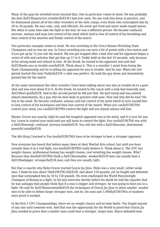 Many of the guys he wrestled never learned that. One in particular comes to mind. He was probably
the best Ã¢EURoepractice wrestlerÃ¢EUR I had ever seen. No one took him down in practice, and
he dominated almost all of the other wrestlers at the elite camps, even those who outweighed him by
20 to 30 pounds. He was calm, cool, and efficient. He never got tired and never made stupid moves.
But when it came time take the fight to the mat, he was a different person. He became confused,
nervous, anxious and soon lost control of his mind which lead to loss of control of his breathing and
then control of his muscles and finally control of the match.
One particular example comes to mind. He was wrestling in the Greco Roman Wrestling State
Champions and so was my son. In Greco wrestling you can earn a lot of points with a few moves and
if you get up by 12 you win the match. My son got trapped after a bad shot and his opponent began a
series of rolls and switches that got him up 11 to 0. Teddy held on the last 10 seconds, only because
of his strong mind and refusal to lose. At the break, he turned to his opponent and said that
Ã¢EURoehe was in trouble nowÃ¢EUR. Think about it. This is a wrestler 1 point from losing the
State Championship and he is telling his opponent he was in trouble. And he was. When the 2nd
period started this time TeddyÃ¢EUR~s shot was perfect. He took the guy down and immediately
pinned him for the match.
At the same tournament the other wrestler I have been talking about was also in trouble do to a poor
shot and was soon down 8 to 0. At the break, he turned to the coach with a look that basically said,
Ã¢EURoeI quitÃ¢EUR. And in the second period he did just that. He quit trying and was pinned
almost immediately, by a guy who he beat daily in practice with ease. How and why did he lose? He
lost in his mind. He became confused, anxious and lost control of his mind which in turn caused him
to lose control of his techniques and then lose control of the match. When you canÃ¢EUR(TM)t
control your mind, you canÃ¢EUR(TM)t control the fight and you almost always will lose.
Master Gracie was exactly right he said the toughest opponent was in his mind, and it is true for you
too. Learn to control your mind and you will learn to control the fight. You canÃ¢EUR(TM) win with
a Ã¢EURoeweak, confused, nervous mindÃ¢EUR. You will win with a Ã¢EURoecalm, determined,
powerful mindÃ¢EUR.
The 4th thing I learned is You donÃ¢EUR(TM)t have to be stronger to beat a stronger opponent.
Now everyone has heard that before many times at their Martial Arts school, but until you have
actually done it in a real fight, you donÃ¢EUR(TM)t really believe it. Think about it. The UFC has
weight classes, professional boxing has weight classes, real wrestling has weight classes. Why?
Because they donÃ¢EUR(TM)t think a Ã¢EURoesmaller, weakerÃ¢EUR man can usually beat a
Ã¢EURoebigger, strongerÃ¢EUR man, and they are usually right.
But that is exactly why Helio Gracie started Gracie Jiu Jitsu. Helio was a very small, rather weak
man. I think he was about 5Ã¢EUR(TM) 6Ã¢EUR, and about 150 pounds, yet he fought and defeated
men that outweighed him by 50 to 150 pounds. He even challenged the World Heavyweight
Champion of Boxing to a fight. In his last interview shortly before his death he told the reporter that
he was unhappy that people think that if a man is bigger and stronger, he was going to beat you in a
fight. He said he Ã¢EURoeinventedÃ¢EUR the techniques of Gracie Jiu Jitsu to allow smaller, weaker
men to be able to defeat larger stronger men, and he, his sons and 1,000Ã¢EUR(TM)s of students
were proof it worked.
In the first 3 UFC Championships, there we no weight classes and no time limits. You fought anyone
of any size until someone won. And that was the opportunity for the World to proof that Gracie Jiu
Jitsu needed to prove that a smaller man could beat a stronger, larger man. Royce defeated men
 
