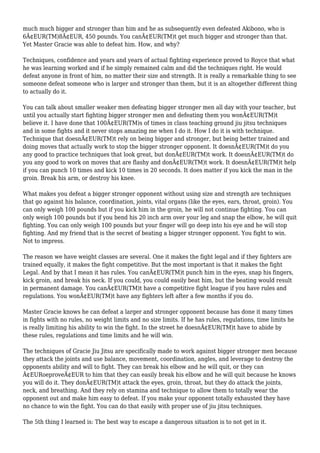 much much bigger and stronger than him and he as subsequently even defeated Akibono, who is
6Ã¢EUR(TM)8Ã¢EUR, 450 pounds. You canÃ¢EUR(TM)t get much bigger and stronger than that.
Yet Master Gracie was able to defeat him. How, and why?
Techniques, confidence and years and years of actual fighting experience proved to Royce that what
he was learning worked and if he simply remained calm and did the techniques right. He would
defeat anyone in front of him, no matter their size and strength. It is really a remarkable thing to see
someone defeat someone who is larger and stronger than them, but it is an altogether different thing
to actually do it.
You can talk about smaller weaker men defeating bigger stronger men all day with your teacher, but
until you actually start fighting bigger stronger men and defeating them you wonÃ¢EUR(TM)t
believe it. I have done that 100Ã¢EUR(TM)s of times in class teaching ground jiu jitsu techniques
and in some fights and it never stops amazing me when I do it. How I do it is with technique.
Technique that doesnÃ¢EUR(TM)t rely on being bigger and stronger, but being better trained and
doing moves that actually work to stop the bigger stronger opponent. It doesnÃ¢EUR(TM)t do you
any good to practice techniques that look great, but donÃ¢EUR(TM)t work. It doesnÃ¢EUR(TM)t do
you any good to work on moves that are flashy and donÃ¢EUR(TM)t work. It doesnÃ¢EUR(TM)t help
if you can punch 10 times and kick 10 times in 20 seconds. It does matter if you kick the man in the
groin. Break his arm, or destroy his knee.
What makes you defeat a bigger stronger opponent without using size and strength are techniques
that go against his balance, coordination, joints, vital organs (like the eyes, ears, throat, groin). You
can only weigh 100 pounds but if you kick him in the groin, he will not continue fighting. You can
only weigh 100 pounds but if you bend his 20 inch arm over your leg and snap the elbow, he will quit
fighting. You can only weigh 100 pounds but your finger will go deep into his eye and he will stop
fighting. And my friend that is the secret of beating a bigger stronger opponent. You fight to win.
Not to impress.
The reason we have weight classes are several. One it makes the fight legal and if they fighters are
trained equally, it makes the fight competitive. But the most important is that it makes the fight
Legal. And by that I mean it has rules. You canÃ¢EUR(TM)t punch him in the eyes, snap his fingers,
kick groin, and break his neck. If you could, you could easily beat him, but the beating would result
in permanent damage. You canÃ¢EUR(TM)t have a competitive fight league if you have rules and
regulations. You wonÃ¢EUR(TM)t have any fighters left after a few months if you do.
Master Gracie knows he can defeat a larger and stronger opponent because has done it many times
in fights with no rules, no weight limits and no size limits. If he has rules, regulations, time limits he
is really limiting his ability to win the fight. In the street he doesnÃ¢EUR(TM)t have to abide by
these rules, regulations and time limits and he will win.
The techniques of Gracie Jiu Jitsu are specifically made to work against bigger stronger men because
they attack the joints and use balance, movement, coordination, angles, and leverage to destroy the
opponents ability and will to fight. They can break his elbow and he will quit, or they can
Ã¢EURoeproveÃ¢EUR to him that they can easily break his elbow and he will quit because he knows
you will do it. They donÃ¢EUR(TM)t attack the eyes, groin, throat, but they do attack the joints,
neck, and breathing. And they rely on stamina and technique to allow them to totally wear the
opponent out and make him easy to defeat. If you make your opponent totally exhausted they have
no chance to win the fight. You can do that easily with proper use of jiu jitsu techniques.
The 5th thing I learned is: The best way to escape a dangerous situation is to not get in it.
 