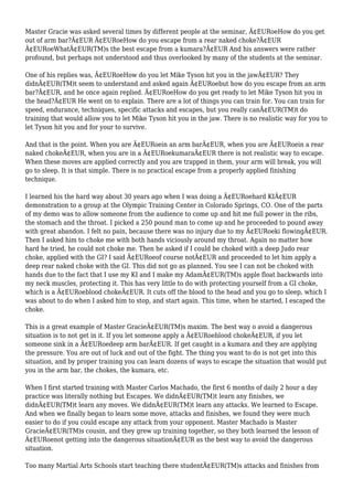 Master Gracie was asked several times by different people at the seminar, Ã¢EURoeHow do you get
out of arm bar?Ã¢EUR Ã¢EURoeHow do you escape from a rear naked choke?Ã¢EUR
Ã¢EURoeWhatÃ¢EUR(TM)s the best escape from a kumara?Ã¢EUR And his answers were rather
profound, but perhaps not understood and thus overlooked by many of the students at the seminar.
One of his replies was, Ã¢EURoeHow do you let Mike Tyson hit you in the jawÃ¢EUR? They
didnÃ¢EUR(TM)t seem to understand and asked again Ã¢EURoebut how do you escape from an arm
bar?Ã¢EUR, and he once again replied. Ã¢EURoeHow do you get ready to let Mike Tyson hit you in
the head?Ã¢EUR He went on to explain. There are a lot of things you can train for. You can train for
speed, endurance, techniques, specific attacks and escapes, but you really canÃ¢EUR(TM)t do
training that would allow you to let Mike Tyson hit you in the jaw. There is no realistic way for you to
let Tyson hit you and for your to survive.
And that is the point. When you are Ã¢EURoein an arm barÃ¢EUR, when you are Ã¢EURoein a rear
naked chokeÃ¢EUR, when you are in a Ã¢EURoekumaraÃ¢EUR there is not realistic way to escape.
When these moves are applied correctly and you are trapped in them, your arm will break, you will
go to sleep. It is that simple. There is no practical escape from a properly applied finishing
technique.
I learned his the hard way about 30 years ago when I was doing a Ã¢EURoehard KIÃ¢EUR
demonstration to a group at the Olympic Training Center in Colorado Springs, CO. One of the parts
of my demo was to allow someone from the audience to come up and hit me full power in the ribs,
the stomach and the throat. I picked a 250 pound man to come up and he proceeded to pound away
with great abandon. I felt no pain, because there was no injury due to my Ã¢EURoeki flowingÃ¢EUR.
Then I asked him to choke me with both hands viciously around my throat. Again no matter how
hard he tried, he could not choke me. Then he asked if I could be choked with a deep Judo rear
choke, applied with the GI? I said Ã¢EURoeof course notÃ¢EUR and proceeded to let him apply a
deep rear naked choke with the GI. This did not go as planned. You see I can not be choked with
hands due to the fact that I use my KI and I make my AdamÃ¢EUR(TM)s apple float backwards into
my neck muscles, protecting it. This has very little to do with protecting yourself from a GI choke,
which is a Ã¢EURoeblood chokeÃ¢EUR. It cuts off the blood to the head and you go to sleep, which I
was about to do when I asked him to stop, and start again. This time, when he started, I escaped the
choke.
This is a great example of Master GracieÃ¢EUR(TM)s maxim. The best way o avoid a dangerous
situation is to not get in it. If you let someone apply a Ã¢EURoeblood chokeÃ¢EUR, if you let
someone sink in a Ã¢EURoedeep arm barÃ¢EUR. If get caught in a kumara and they are applying
the pressure. You are out of luck and out of the fight. The thing you want to do is not get into this
situation, and by proper training you can learn dozens of ways to escape the situation that would put
you in the arm bar, the chokes, the kumara, etc.
When I first started training with Master Carlos Machado, the first 6 months of daily 2 hour a day
practice was literally nothing but Escapes. We didnÃ¢EUR(TM)t learn any finishes, we
didnÃ¢EUR(TM)t learn any moves. We didnÃ¢EUR(TM)t learn any attacks. We learned to Escape.
And when we finally began to learn some move, attacks and finishes, we found they were much
easier to do if you could escape any attack from your opponent. Master Machado is Master
GracieÃ¢EUR(TM)s cousin, and they grew up training together, so they both learned the lesson of
Ã¢EURoenot getting into the dangerous situationÃ¢EUR as the best way to avoid the dangerous
situation.
Too many Martial Arts Schools start teaching there studentÃ¢EUR(TM)s attacks and finishes from
 