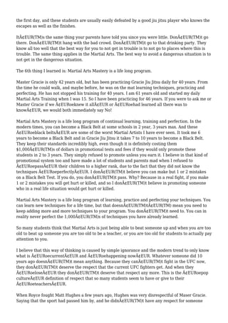 the first day, and these students are usually easily defeated by a good jiu jitsu player who knows the
escapes as well as the finishes.
ItÃ¢EUR(TM)s the same thing your parents have told you since you were little. DonÃ¢EUR(TM)t go
there. DonÃ¢EUR(TM)t hang with the bad crowd. DonÃ¢EUR(TM)t go to that drinking party. They
know all too well that the best way for you to not get in trouble is to not go to places where this is
trouble. The same thing applies in the Martial Arts. The best way to avoid a dangerous situation is to
not get in the dangerous situation.
The 6th thing I learned is: Martial Arts Mastery is a life long program.
Master Gracie is only 42 years old, but has been practicing Gracie Jiu Jitsu daily for 40 years. From
the time he could walk, and maybe before, he was on the mat learning techniques, practicing and
perfecting. He has not stopped his training for 40 years. I am 61 years old and started my daily
Martial Arts Training when I was 15. So I have been practicing for 46 years. If you were to ask me or
Master Gracie if we Ã¢EURoeknew it allÃ¢EUR or Ã¢EURoehad learned all there was to
knowÃ¢EUR, we would both immediately say No!
Martial Arts Mastery is a life long program of continual learning, training and perfection. In the
modern times, you can become a Black Belt at some schools in 2 year, 3 years max. And these
Ã¢EURoeblack beltsÃ¢EUR are some of the worst Martial Artists I have ever seen. It took me 6
years to become a Black Belt and in Gracie Jiu Jitsu it takes 7 to 10 years to become a Black Belt.
They keep their standards incredibly high, even though it is definitely costing them
$1,000Ã¢EUR(TM)s of dollars in promotional tests and fees if they would only promote these
students in 2 to 3 years. They simply refused to promote unless you earn it. I believe in that kind of
promotional system too and have made a lot of students and parents mad when I refused to
Ã¢EURoepassÃ¢EUR their children to a higher rank, due to the fact that they did not know the
techniques Ã¢EURoeperfectlyÃ¢EUR. I donÃ¢EUR(TM)t believe you can make but 1 or 2 mistakes
on a Black Belt Test. If you do, you donÃ¢EUR(TM)t pass. Why? Because in a real fight, if you make
1 or 2 mistakes you will get hurt or killed, and so I donÃ¢EUR(TM)t believe in promoting someone
who in a real life situation would get hurt or killed.
Martial Arts Mastery is a life long program of learning, practice and perfecting your techniques. You
can learn new techniques for a life time, but that doesnÃ¢EUR(TM)tÃ¢EUR(TM) mean you need to
keep adding more and more techniques to your program. You donÃ¢EUR(TM)t need to. You can in
reality never perfect the 1,000Ã¢EUR(TM)s of techniques you have already learned.
So many students think that Martial Arts is just being able to beat someone up and when you are too
old to beat up someone you are too old to be a teacher, or you are too old for students to actually pay
attention to you.
I believe that this way of thinking is caused by simple ignorance and the modern trend to only know
what is Ã¢EURoecurrentÃ¢EUR and Ã¢EURoehappening nowÃ¢EUR. Whatever someone did 10
years ago doesnÃ¢EUR(TM)t mean anything. Because they canÃ¢EUR(TM)t fight in the UFC now,
they donÃ¢EUR(TM)t deserve the respect that the current UFC fighters get. And when they
Ã¢EURoeloseÃ¢EUR they donÃ¢EUR(TM)t deserve that respect any more. This is the Ã¢EURoepop
cultureÃ¢EUR definition of respect that so many students seem to have or give to their
Ã¢EURoeteachersÃ¢EUR.
When Royce fought Matt Hughes a few years ago, Hughes was very disrespectful of Maser Gracie.
Saying that the sport had passed him by, and he didnÃ¢EUR(TM)t have any respect for someone
 