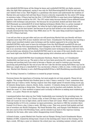 who didnÃ¢EUR(TM)t know all the things he knew and couldnÃ¢EUR(TM)t win fights anymore.
After the fight Matt apologized, saying it was only for Ã¢EURoeratingsÃ¢EUR that he had said that,
and I believe that is true. Matt Hughes is a gentleman who knows and understands the tradition of
Martial Arts and realizes full well that Royce Gracie is directly responsible for the entire UFC being
in existence today. If Royce had lost the first 3 UFCÃ¢EUR(TM)s to some back street fighting punk
puncher, then there would be No UFC. The UFC exists today because Master Gracie defeated street
fighters with technique and precision. Not because he out punched, kicked and beat them with
Ã¢EURoemade up systemÃ¢EUR of street fighting techniques (Kimbo Slice is a prime example of
that. He was famous as a street fighter, but when he had to fight people who actually Knew
something, he got his butt kicked. And because he got his butt kicked so fast and decisively, he
actually destroyed the Only Prime Time MMA show on TV. The same thing would have happened to
the UFC if Royce had lost).
I can tell you that as you get older and you are still practicing Martial Arts you literally will have
forgotten more than 90% of your students will ever learn. Grandmaster Pat Burleson was teaching a
rather smart mouthed student some technique and the student appeared to be acting like he
didnÃ¢EUR(TM)t really want to learn his technique from this Ã¢EURoeold manÃ¢EUR who just
happened to be the First International Karate Champion in the World. Grandmaster Burleson told
him in no uncertain terms, Ã¢EURoeSon, I have forgotten more techniques that you will ever learn,
and you better pay attention if you donÃ¢EUR(TM)t want to see some of the more deadly ones on
your head right now.Ã¢EUR The student began paying strict attention and so did the class.
Now the point isnÃ¢EUR(TM)t that Grandmaster Burleson, Master Gracie, or I Grandmaster
Gambordella can beat you up. The point is that we have been practicing 40+ years and are still
learning and teaching and if you want to become a Master you need to continue your learning,
practicing and perfecting for the rest of your life too! Like the old Zen saying Ã¢EURoea cup can be
filled up a single drop at a timeÃ¢EUR. You can become a Master a little at a time. A little more each
year. Martial Arts Mastery is not a Ã¢EURoesprintÃ¢EUR but a Ã¢EURoelifelong marathonÃ¢EUR.
The 7th thing I learned is: Confidence is created by proper training.
Everyone knows the importance of training, but most people do not train properly. Please let me
explain. The average Martial Arts Student goes to class 2 times a week for 1 hour, sometimes they
might even go 3 times a week. During a typical class they might spend 10 minutes doing warm ups,
20 minutes doing basics, stances, blocks, kicks, counters. 15 minutes doing new techniques and 10
to 15 minutes sparring or doing kata. These times may vary by teachers and students, but this is
about the usual. A 1 hour workout is typical and it actually is effective in making most students get
better....to a point. Please let me explain.
I mentioned before that when my Son Teddy Gambordella was training for his wrestling team, he
trained 5 to 6 days a week, 2 to 3 hours a day, at least 250 days a year. His high school team won
State all 4 years he was in high school, and he went to State all 4 years. When I went to the Olympic
Training facility in CO to do a seminar on injury prevention, way back in 1980 the wrestlers there
trained 4 to 6 hours a day, 6 days a week, 360 days a year. They won several Gold medals and had
lots of wrestlers win World Champions. My friend Brandon Slay, and Olympic Gold Medalist is now
the new coach of the USA Wrestling Team, and he intends to go back to this vigorous training
schedule for the team, after some rather disappointing recent Olympics.
A friend of mine, a great Martial Arts Teacher and an Olympic Diving Coach Grandmaster Bryan
Robbins of SMU, trained his diving team 2 hours in the morning and 2 hours in the evening 5 to 6
days a week, 300 days a year (or whatever the school year was, including summer school), and he
 