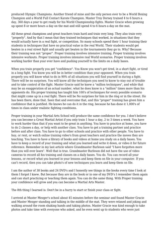 produced Olympic Champions. Another friend of mine and the only person ever to be a World Boxing
Champion and a World Full Contact Karate Champion. Master Troy Dorsey trained 4 to 6 hours a
day, 360 days a year to get ready for his World Championship fights. Master Gracie when growing
up spent 8 or more hours a day on the mat and still spend 4 to 6 hours a day on the mat.
All these great champions and great teachers train hard and train very long. They also train very
"properly". And by that I mean that they trained techniques that worked, in situations that they
would actually have in a real fight, or competition. So many schools spend their 1 hour training their
students in techniques that have no practical value in the real World. Their students would get
beaten in a real street fight and usually get beaten in the tournaments they go to. Why? Because
their training was not "proper". Proper training involves intensive training. Proper training involves
intensive workouts. Proper training involves intensive real World scenarios. Proper training involves
working harder than your ever have and pushing yourself to the limits on a daily bases.
When you train properly you get "confidence". You Know you won't get tired, in a short fight, or tired
in a long fight. You know you will be in better condition than your opponent. When you train
properly you will know what to do in 90% of all situations you will find yourself in during a fight.
There will be no surprises. You will know all the techniques you need to know to stay out of trouble
and to take control of the fight. Master Gracie said he knew a "million techniques", and while that
may be an exaggeration of an actual number, what he does know is a "million" times more than his
opponents do. His proper training has taught him 100's of techniques for every possible scenario
that might come up in a real fight. There will be No surprises for him in the ring or in the street. He
has been there, done that. Seen that and overcome that, and this "proper" training has given him a
confidence that is justified. He knows he can do it in the ring, because he has done it 1,000's of
times in class under realistic fighting conditions.
Proper training in your Martial Arts School will produce the same confidence for you. I don't believe
you can become a Great Martial Artist if you only train 1 hour a day, 2 to 3 times a week. You have
to work harder than that if you want to be great in anything. You have to practice at home, you have
to do 2 classes a day, or help with another class. You have to get a training partner and practice
before and after class. You have to go to other schools and practice with other people. You have to
buy, or rent, or watch online training video's from great teachers and practice the moves they are
teaching. You have to have a library of books and videos at home you study on a daily bases. You
have to keep a record of your training and what you learned and write it down, or video it for future
reference. Remember in my last article where Grandmaster Burleson said "I have forgotten more
than you will ever learn". Well that is true. Grandmaster Burleson did not have the use of video
cameras to record all his training and classes on a daily bases. You do. You can record all your
lessons, or record what you learned in your lessons and keep them on file in your computer. If you
can't record, then you can take photo's of new techniques you learn and keep them on file.
I am the author of 38 books and 24 DVD's and I honestly see things in the books every time I look at
them I forgot I knew. But because they are in the book or in one of my DVD's I remember them again
and can start practicing or teaching them again. You can do the same thing. With Proper training
your confidence will grow and you can become a Martial Arts Master.
The 8th thing I learned is: Don't be in a hurry to start or finish your class or fight.
I arrived at Master Mezger's school about 45 minutes before the seminar and found Master Gracie
and Master Mezger standing and talking in the middle of the mat. They were relaxed and joking and
walking around the room shaking hands and taking photos. Master Gracie was kind enough to take
photos and take time with everyone who asked, and he even went up to students who were just
 