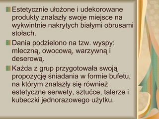 Estetycznie ułożone i udekorowane produkty znalazły swoje miejsce na wykwintnie nakrytych białymi obrusami stołach.  Dania podzielono na tzw. wyspy: mleczną, owocową, warzywną i deserową.  Każda z grup przygotowała swoją propozycję śniadania w formie bufetu, na którym znalazły się również estetyczne serwety, sztućce, talerze i kubeczki jednorazowego użytku. 